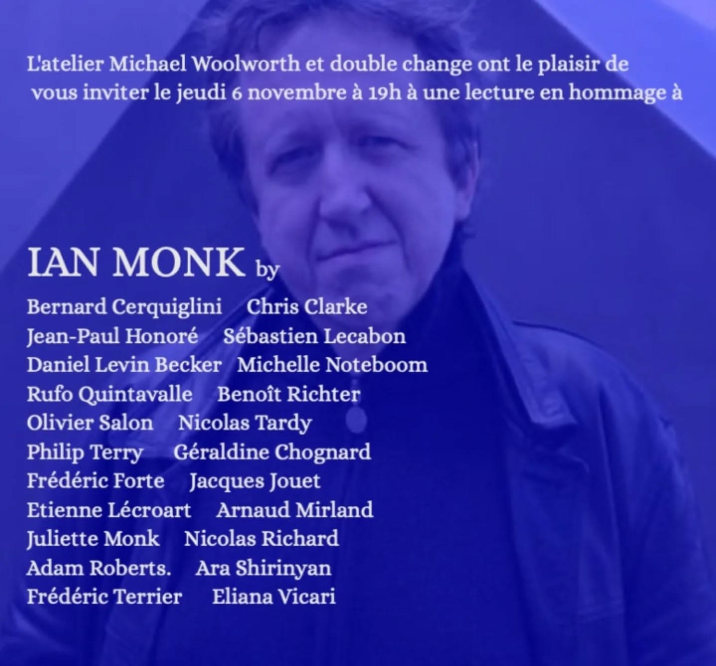 L’atelier Michael Woolworth et double change ont le plaisir de vous inviter le jeudi 6 novembre à 19h à une lecture en hommage à IAN MONK Atelier Michael Woolworth 2 rue de la Roquette, cour Février 75011 Paris entrée libre Ian Monk, qui vient de nous quitter, était un écrivain prolifique et prodigieusement doué. Il laisse derrière lui plus de 20 œuvres originales, principalement des livres de poésie (Plouk Town, N/S, Twin Towers, 14x14) et même un roman (La Jeunesse de Mek-Ouyes), ainsi qu'une multitude de traductions (Darrieussecq, Pennac, Perec, Roubaud, Roussel). Ian avait des goûts éclectiques et une générosité anarchique ; le défilé d'écrivains, vagabonds et bons à rien qui dormaient sur son canapé ou dans sa chambre d'amis était une œuvre d'art en soi. Cette soirée, que nous avons imaginée comme une open house avec un éventail d'hommages aussi large que possible, est notre façon de témoigner de notre affection à cet homme extraordinaire. Ian Monk, who passed away in September, was a prolific and prodigiously gifted writer. He leaves behind over 20 original works, poetry mostly (Plouk Town, N/S, Twin Towers, 14x14) as well as the occasional novel (La Jeunesse de Mek-Ouyes), and also a wealth of translations (Darrieussecq, Pennac, Perec, Roubaud, Roussel). Ian was omnivorous in his tastes and anarchic in his generosity; the parade of writers, waifs and wastrels who slept on his sofa or in his spare room was a work of art in itself. This evening, which we have imagined as an open house with as broad a selection of tributes as possible, is our way of paying homage to this extraordinary man. Frédéric Forte & Rufo Quintavalle http://www.michaelwoolworth.com/ www.doublechange.org #ianmonk #oulipo #oulipiens #frédéricforte #rufoquintavalle #ateliermichaelwoolworth #doublechange #plouktown